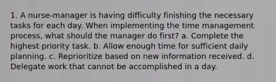 1. A nurse-manager is having difficulty finishing the necessary tasks for each day. When implementing the time management process, what should the manager do first? a. Complete the highest priority task. b. Allow enough time for sufficient daily planning. c. Reprioritize based on new information received. d. Delegate work that cannot be accomplished in a day.