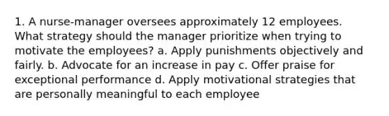 1. A nurse-manager oversees approximately 12 employees. What strategy should the manager prioritize when trying to motivate the employees? a. Apply punishments objectively and fairly. b. Advocate for an increase in pay c. Offer praise for exceptional performance d. Apply motivational strategies that are personally meaningful to each employee