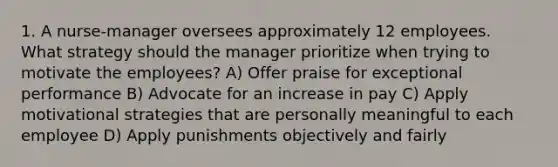 1. A nurse-manager oversees approximately 12 employees. What strategy should the manager prioritize when trying to motivate the employees? A) Offer praise for exceptional performance B) Advocate for an increase in pay C) Apply motivational strategies that are personally meaningful to each employee D) Apply punishments objectively and fairly