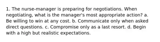 1. The nurse-manager is preparing for negotiations. When negotiating, what is the manager's most appropriate action? a. Be willing to win at any cost. b. Communicate only when asked direct questions. c. Compromise only as a last resort. d. Begin with a high but realistic expectations.