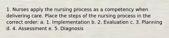 1. Nurses apply the nursing process as a competency when delivering care. Place the steps of the nursing process in the correct order: a. 1. Implementation b. 2. Evaluation c. 3. Planning d. 4. Assessment e. 5. Diagnosis