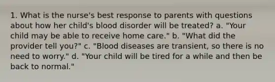 1. What is the nurse's best response to parents with questions about how her child's blood disorder will be treated? a. "Your child may be able to receive home care." b. "What did the provider tell you?" c. "Blood diseases are transient, so there is no need to worry." d. "Your child will be tired for a while and then be back to normal."