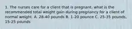 1. The nurses care for a client that is pregnant. what is the recommended total weight gain during pregnancy for a client of normal weight. A. 28-40 pounds B. 1-20 pounce C. 25-35 pounds, 15-25 pounds