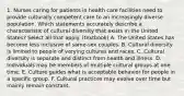 1. Nurses caring for patients in health care facilities need to provide culturally competent care to an increasingly diverse population. Which statements accurately describe a characteristic of cultural diversity that exists in the United States? Select all that apply. (textbook) A. The United States has become less inclusive of same-sex couples. B. Cultural diversity is limited to people of varying cultures and races. C. Cultural diversity is separate and distinct from health and illness. D. Individuals may be members of multiple cultural groups at one time. E. Culture guides what is acceptable behavior for people in a specific group. F. Cultural practices may evolve over time but mainly remain constant.