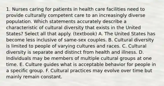 1. Nurses caring for patients in health care facilities need to provide culturally competent care to an increasingly diverse population. Which statements accurately describe a characteristic of cultural diversity that exists in the United States? Select all that apply. (textbook) A. The United States has become less inclusive of same-sex couples. B. Cultural diversity is limited to people of varying cultures and races. C. Cultural diversity is separate and distinct from health and illness. D. Individuals may be members of multiple cultural groups at one time. E. Culture guides what is acceptable behavior for people in a specific group. F. Cultural practices may evolve over time but mainly remain constant.