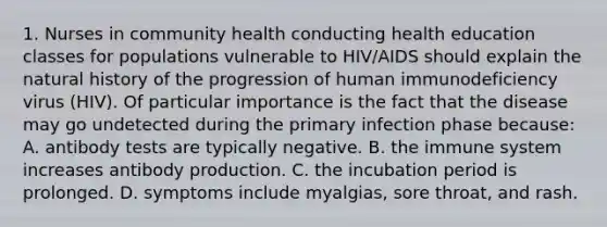 1. Nurses in community health conducting health education classes for populations vulnerable to HIV/AIDS should explain the natural history of the progression of human immunodeficiency virus (HIV). Of particular importance is the fact that the disease may go undetected during the primary infection phase because: A. antibody tests are typically negative. B. the immune system increases antibody production. C. the incubation period is prolonged. D. symptoms include myalgias, sore throat, and rash.