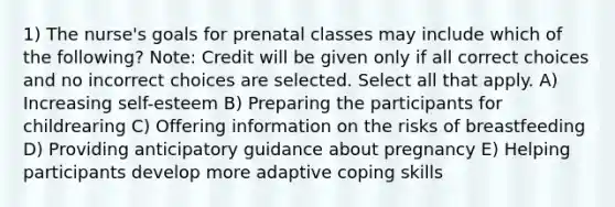 1) The nurse's goals for prenatal classes may include which of the following? Note: Credit will be given only if all correct choices and no incorrect choices are selected. Select all that apply. A) Increasing self-esteem B) Preparing the participants for childrearing C) Offering information on the risks of breastfeeding D) Providing anticipatory guidance about pregnancy E) Helping participants develop more adaptive coping skills