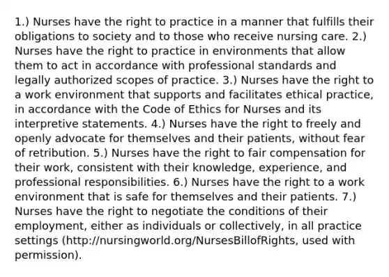 1.) Nurses have the right to practice in a manner that fulfills their obligations to society and to those who receive nursing care. 2.) Nurses have the right to practice in environments that allow them to act in accordance with professional standards and legally authorized scopes of practice. 3.) Nurses have the right to a work environment that supports and facilitates ethical practice, in accordance with the Code of Ethics for Nurses and its interpretive statements. 4.) Nurses have the right to freely and openly advocate for themselves and their patients, without fear of retribution. 5.) Nurses have the right to fair compensation for their work, consistent with their knowledge, experience, and professional responsibilities. 6.) Nurses have the right to a work environment that is safe for themselves and their patients. 7.) Nurses have the right to negotiate the conditions of their employment, either as individuals or collectively, in all practice settings (http://nursingworld.org/NursesBillofRights, used with permission).