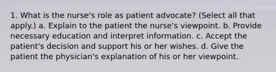 1. What is the nurse's role as patient advocate? (Select all that apply.) a. Explain to the patient the nurse's viewpoint. b. Provide necessary education and interpret information. c. Accept the patient's decision and support his or her wishes. d. Give the patient the physician's explanation of his or her viewpoint.