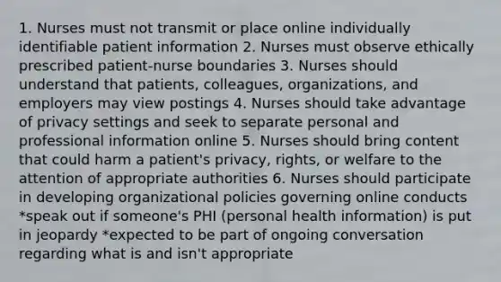 1. Nurses must not transmit or place online individually identifiable patient information 2. Nurses must observe ethically prescribed patient-nurse boundaries 3. Nurses should understand that patients, colleagues, organizations, and employers may view postings 4. Nurses should take advantage of privacy settings and seek to separate personal and professional information online 5. Nurses should bring content that could harm a patient's privacy, rights, or welfare to the attention of appropriate authorities 6. Nurses should participate in developing organizational policies governing online conducts *speak out if someone's PHI (personal health information) is put in jeopardy *expected to be part of ongoing conversation regarding what is and isn't appropriate