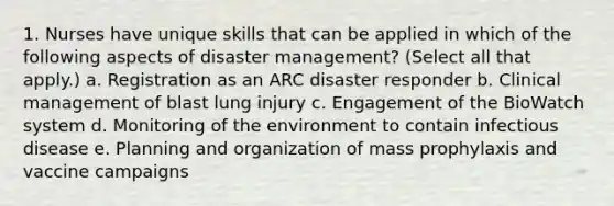 1. Nurses have unique skills that can be applied in which of the following aspects of disaster management? (Select all that apply.) a. Registration as an ARC disaster responder b. Clinical management of blast lung injury c. Engagement of the BioWatch system d. Monitoring of the environment to contain infectious disease e. Planning and organization of mass prophylaxis and vaccine campaigns