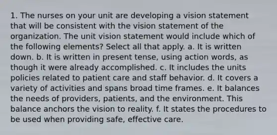 1. The nurses on your unit are developing a vision statement that will be consistent with the vision statement of the organization. The unit vision statement would include which of the following elements? Select all that apply. a. It is written down. b. It is written in present tense, using action words, as though it were already accomplished. c. It includes the units policies related to patient care and staff behavior. d. It covers a variety of activities and spans broad time frames. e. It balances the needs of providers, patients, and the environment. This balance anchors the vision to reality. f. It states the procedures to be used when providing safe, effective care.