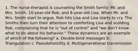 1. The nurse-therapist is counseling the Smith family: Mr. and Mrs. Smith, 10-year-old Rob, and 8-year-old Lisa. When Mr. and Mrs. Smith start to argue, Rob hits Lisa and Lisa starts to cry. The Smiths then turn their attention to comforting Lisa and scolding Rob, complaining that he is "out of control" and "we don't know what to do about his behavior." These dynamics are an example of which of the following? a. Double-bind messages b. Triangulation c. Pseudohostility d. Multigenerational transmission