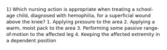 1) Which nursing action is appropriate when treating a school-age child, diagnosed with hemophilia, for a superficial wound above the knee? 1. Applying pressure to the area 2. Applying a warm, moist pack to the area 3. Performing some passive range-of-motion to the affected leg 4. Keeping the affected extremity in a dependent position