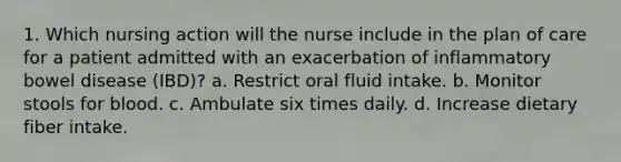 1. Which nursing action will the nurse include in the plan of care for a patient admitted with an exacerbation of inflammatory bowel disease (IBD)? a. Restrict oral fluid intake. b. Monitor stools for blood. c. Ambulate six times daily. d. Increase dietary fiber intake.