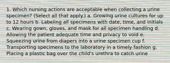 1. Which nursing actions are acceptable when collecting a urine specimen? (Select all that apply.) a. Growing urine cultures for up to 12 hours b. Labeling all specimens with date, time, and initials c. Wearing gown, gloves, and mask for all specimen handling d. Allowing the patient adequate time and privacy to void e. Squeezing urine from diapers into a urine specimen cup f. Transporting specimens to the laboratory in a timely fashion g. Placing a plastic bag over the child's urethra to catch urine