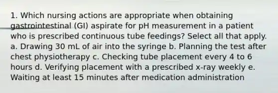 1. Which nursing actions are appropriate when obtaining gastrointestinal (GI) aspirate for pH measurement in a patient who is prescribed continuous tube feedings? Select all that apply. a. Drawing 30 mL of air into the syringe b. Planning the test after chest physiotherapy c. Checking tube placement every 4 to 6 hours d. Verifying placement with a prescribed x-ray weekly e. Waiting at least 15 minutes after medication administration