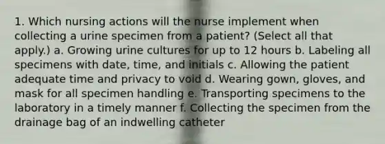 1. Which nursing actions will the nurse implement when collecting a urine specimen from a patient? (Select all that apply.) a. Growing urine cultures for up to 12 hours b. Labeling all specimens with date, time, and initials c. Allowing the patient adequate time and privacy to void d. Wearing gown, gloves, and mask for all specimen handling e. Transporting specimens to the laboratory in a timely manner f. Collecting the specimen from the drainage bag of an indwelling catheter