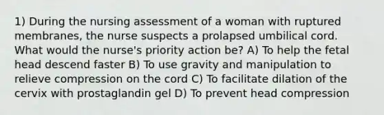 1) During the nursing assessment of a woman with ruptured membranes, the nurse suspects a prolapsed umbilical cord. What would the nurse's priority action be? A) To help the fetal head descend faster B) To use gravity and manipulation to relieve compression on the cord C) To facilitate dilation of the cervix with prostaglandin gel D) To prevent head compression