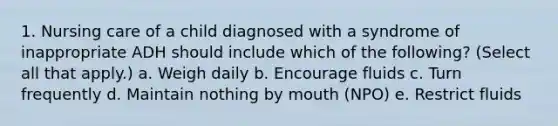 1. Nursing care of a child diagnosed with a syndrome of inappropriate ADH should include which of the following? (Select all that apply.) a. Weigh daily b. Encourage fluids c. Turn frequently d. Maintain nothing by mouth (NPO) e. Restrict fluids