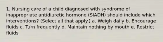 1. Nursing care of a child diagnosed with syndrome of inappropriate antidiuretic hormone (SIADH) should include which interventions? (Select all that apply.) a. Weigh daily b. Encourage fluids c. Turn frequently d. Maintain nothing by mouth e. Restrict fluids