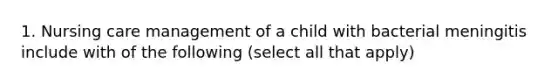 1. Nursing care management of a child with bacterial meningitis include with of the following (select all that apply)