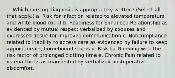 1. Which nursing diagnosis is appropriately written? (Select all that apply.) a. Risk for Infection related to elevated temperature and white blood count b. Readiness for Enhanced Relationship as evidenced by mutual respect verbalized by spouses and expressed desire for improved communication c. Noncompliance related to inability to access care as evidenced by failure to keep appointments, homebound status d. Risk for Bleeding with the risk factor of prolonged clotting time e. Chronic Pain related to osteoarthritis as manifested by verbalized postoperative discomfort.