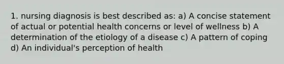 1. nursing diagnosis is best described as: a) A concise statement of actual or potential health concerns or level of wellness b) A determination of the etiology of a disease c) A pattern of coping d) An individual's perception of health