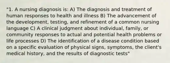 "1. A nursing diagnosis is: A) The diagnosis and treatment of human responses to health and illness B) The advancement of the development, testing, and refinement of a common nursing language C) A clinical judgment about individual, family, or community responses to actual and potential health problems or life processes D) The identification of a disease condition based on a specific evaluation of physical signs, symptoms, the client's medical history, and the results of diagnostic tests"