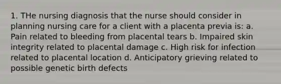 1. THe nursing diagnosis that the nurse should consider in planning nursing care for a client with a placenta previa is: a. Pain related to bleeding from placental tears b. Impaired skin integrity related to placental damage c. High risk for infection related to placental location d. Anticipatory grieving related to possible genetic birth defects