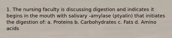 1. The nursing faculty is discussing digestion and indicates it begins in <a href='https://www.questionai.com/knowledge/krBoWYDU6j-the-mouth' class='anchor-knowledge'>the mouth</a> with salivary -amylase (ptyalin) that initiates the digestion of: a. Proteins b. Carbohydrates c. Fats d. Amino acids