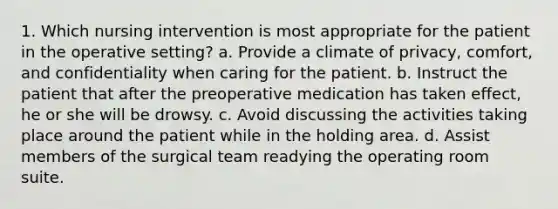 1. Which nursing intervention is most appropriate for the patient in the operative setting? a. Provide a climate of privacy, comfort, and confidentiality when caring for the patient. b. Instruct the patient that after the preoperative medication has taken effect, he or she will be drowsy. c. Avoid discussing the activities taking place around the patient while in the holding area. d. Assist members of the surgical team readying the operating room suite.