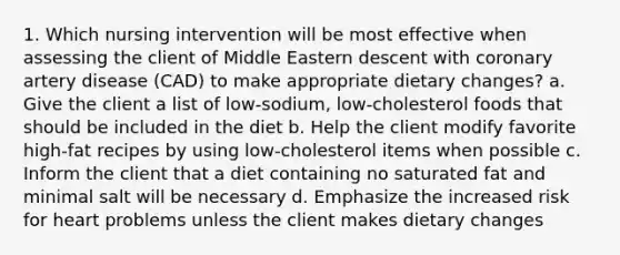 1. Which nursing intervention will be most effective when assessing the client of Middle Eastern descent with coronary artery disease (CAD) to make appropriate dietary changes? a. Give the client a list of low-sodium, low-cholesterol foods that should be included in the diet b. Help the client modify favorite high-fat recipes by using low-cholesterol items when possible c. Inform the client that a diet containing no saturated fat and minimal salt will be necessary d. Emphasize the increased risk for heart problems unless the client makes dietary changes