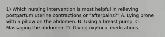 1) Which nursing intervention is most helpful in relieving postpartum uterine contractions or "afterpains?" A. Lying prone with a pillow on the abdomen. B. Using a breast pump. C. Massaging the abdomen. D. Giving oxytocic medications.