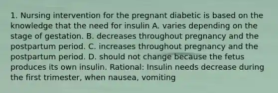 1. Nursing intervention for the pregnant diabetic is based on the knowledge that the need for insulin A. varies depending on the stage of gestation. B. decreases throughout pregnancy and the postpartum period. C. increases throughout pregnancy and the postpartum period. D. should not change because the fetus produces its own insulin. Rational: Insulin needs decrease during the first trimester, when nausea, vomiting