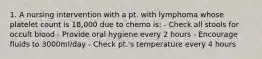 1. A nursing intervention with a pt. with lymphoma whose platelet count is 18,000 due to chemo is: - Check all stools for occult blood - Provide oral hygiene every 2 hours - Encourage fluids to 3000ml/day - Check pt.'s temperature every 4 hours