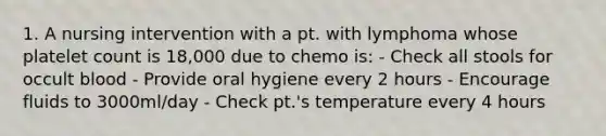 1. A nursing intervention with a pt. with lymphoma whose platelet count is 18,000 due to chemo is: - Check all stools for occult blood - Provide oral hygiene every 2 hours - Encourage fluids to 3000ml/day - Check pt.'s temperature every 4 hours