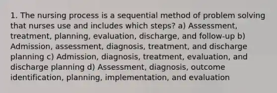 1. The nursing process is a sequential method of problem solving that nurses use and includes which steps? a) Assessment, treatment, planning, evaluation, discharge, and follow-up b) Admission, assessment, diagnosis, treatment, and discharge planning c) Admission, diagnosis, treatment, evaluation, and discharge planning d) Assessment, diagnosis, outcome identification, planning, implementation, and evaluation