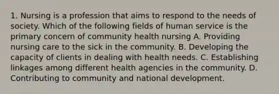 1. Nursing is a profession that aims to respond to the needs of society. Which of the following fields of human service is the primary concern of community health nursing A. Providing nursing care to the sick in the community. B. Developing the capacity of clients in dealing with health needs. C. Establishing linkages among different health agencies in the community. D. Contributing to community and national development.