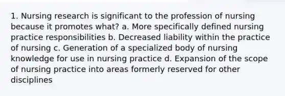 1. Nursing research is significant to the profession of nursing because it promotes what? a. More specifically defined nursing practice responsibilities b. Decreased liability within the practice of nursing c. Generation of a specialized body of nursing knowledge for use in nursing practice d. Expansion of the scope of nursing practice into areas formerly reserved for other disciplines