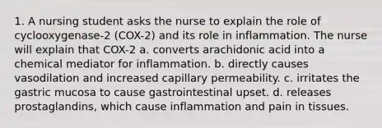 1. A nursing student asks the nurse to explain the role of cyclooxygenase-2 (COX-2) and its role in inflammation. The nurse will explain that COX-2 a. converts arachidonic acid into a chemical mediator for inflammation. b. directly causes vasodilation and increased capillary permeability. c. irritates the gastric mucosa to cause gastrointestinal upset. d. releases prostaglandins, which cause inflammation and pain in tissues.