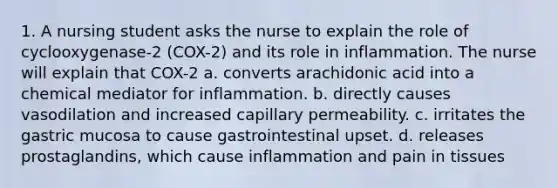 1. A nursing student asks the nurse to explain the role of cyclooxygenase-2 (COX-2) and its role in inflammation. The nurse will explain that COX-2 a. converts arachidonic acid into a chemical mediator for inflammation. b. directly causes vasodilation and increased capillary permeability. c. irritates the gastric mucosa to cause gastrointestinal upset. d. releases prostaglandins, which cause inflammation and pain in tissues