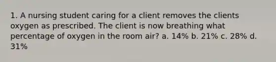 1. A nursing student caring for a client removes the clients oxygen as prescribed. The client is now breathing what percentage of oxygen in the room air? a. 14% b. 21% c. 28% d. 31%