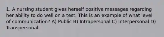 1. A nursing student gives herself positive messages regarding her ability to do well on a test. This is an example of what level of communication? A) Public B) Intrapersonal C) Interpersonal D) Transpersonal