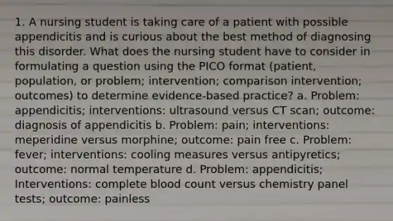 1. A nursing student is taking care of a patient with possible appendicitis and is curious about the best method of diagnosing this disorder. What does the nursing student have to consider in formulating a question using the PICO format (patient, population, or problem; intervention; comparison intervention; outcomes) to determine evidence-based practice? a. Problem: appendicitis; interventions: ultrasound versus CT scan; outcome: diagnosis of appendicitis b. Problem: pain; interventions: meperidine versus morphine; outcome: pain free c. Problem: fever; interventions: cooling measures versus antipyretics; outcome: normal temperature d. Problem: appendicitis; Interventions: complete blood count versus chemistry panel tests; outcome: painless