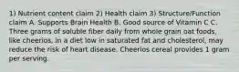 1) Nutrient content claim 2) Health claim 3) Structure/Function claim A. Supports Brain Health B. Good source of Vitamin C C. Three grams of soluble fiber daily from whole grain oat foods, like cheerios, in a diet low in saturated fat and cholesterol, may reduce the risk of heart disease. Cheerios cereal provides 1 gram per serving.