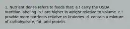 1. Nutrient dense refers to foods that: a.! carry the USDA nutrition labeling. b.! are higher in weight relative to volume. c.! provide more nutrients relative to kcalories. d. contain a mixture of carbohydrate, fat, and protein.