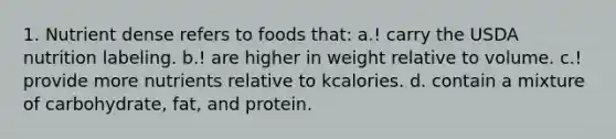 1. Nutrient dense refers to foods that: a.! carry the USDA nutrition labeling. b.! are higher in weight relative to volume. c.! provide more nutrients relative to kcalories. d. contain a mixture of carbohydrate, fat, and protein.