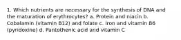 1. Which nutrients are necessary for the synthesis of DNA and the maturation of erythrocytes? a. Protein and niacin b. Cobalamin (vitamin B12) and folate c. Iron and vitamin B6 (pyridoxine) d. Pantothenic acid and vitamin C