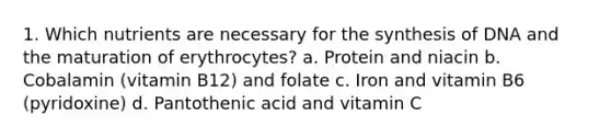 1. Which nutrients are necessary for the synthesis of DNA and the maturation of erythrocytes? a. Protein and niacin b. Cobalamin (vitamin B12) and folate c. Iron and vitamin B6 (pyridoxine) d. Pantothenic acid and vitamin C